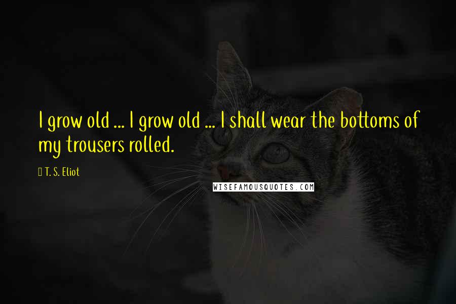 T. S. Eliot Quotes: I grow old ... I grow old ... I shall wear the bottoms of my trousers rolled.