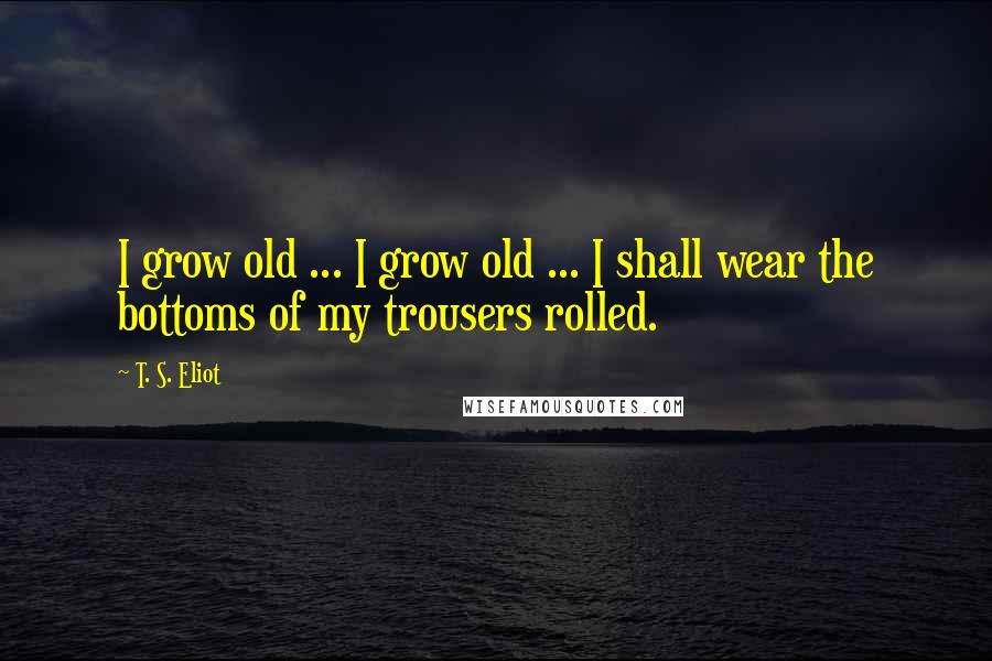 T. S. Eliot Quotes: I grow old ... I grow old ... I shall wear the bottoms of my trousers rolled.