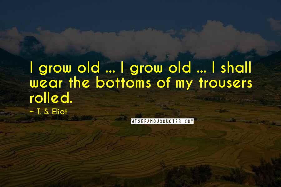 T. S. Eliot Quotes: I grow old ... I grow old ... I shall wear the bottoms of my trousers rolled.