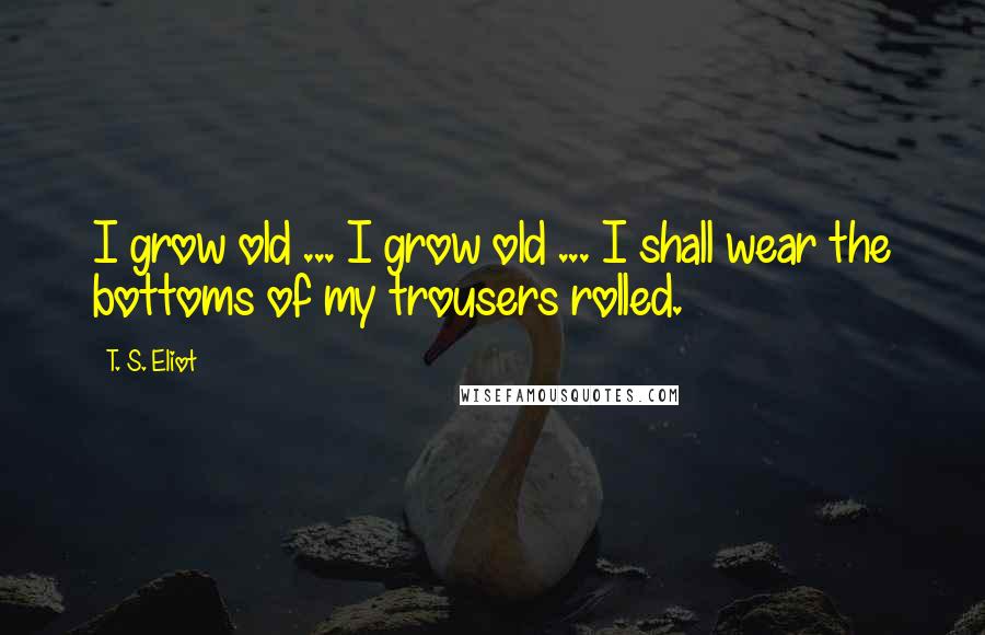 T. S. Eliot Quotes: I grow old ... I grow old ... I shall wear the bottoms of my trousers rolled.