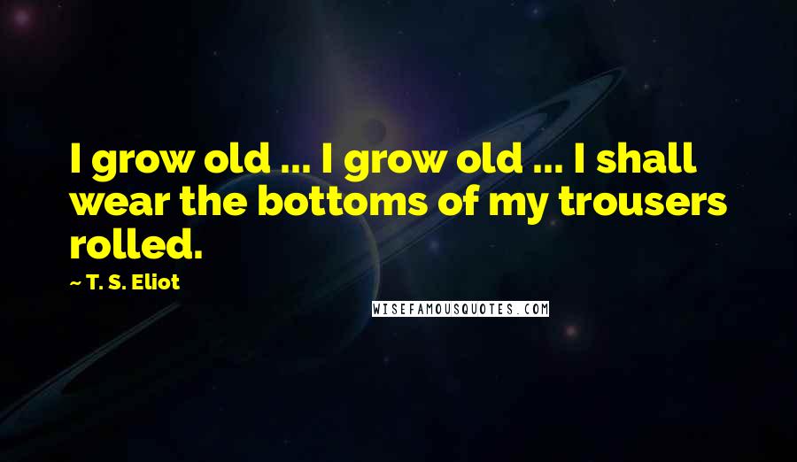 T. S. Eliot Quotes: I grow old ... I grow old ... I shall wear the bottoms of my trousers rolled.
