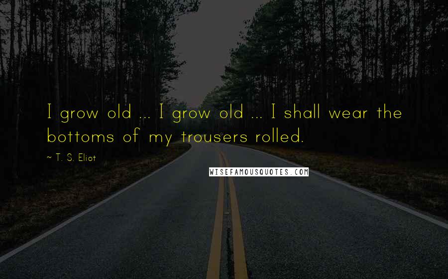 T. S. Eliot Quotes: I grow old ... I grow old ... I shall wear the bottoms of my trousers rolled.