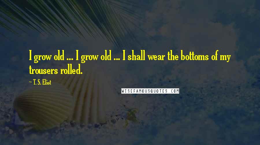 T. S. Eliot Quotes: I grow old ... I grow old ... I shall wear the bottoms of my trousers rolled.