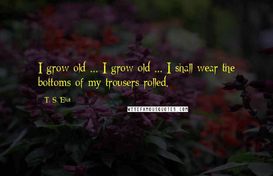 T. S. Eliot Quotes: I grow old ... I grow old ... I shall wear the bottoms of my trousers rolled.