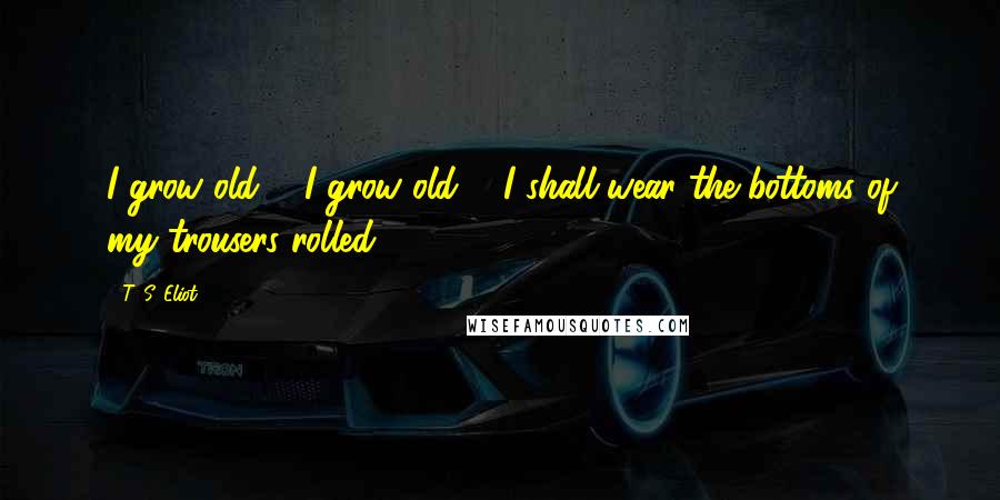 T. S. Eliot Quotes: I grow old ... I grow old ... I shall wear the bottoms of my trousers rolled.