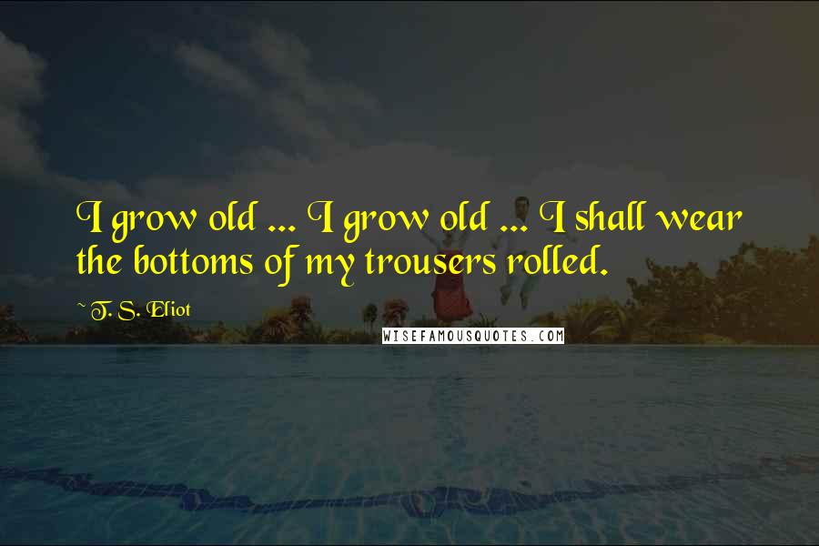 T. S. Eliot Quotes: I grow old ... I grow old ... I shall wear the bottoms of my trousers rolled.