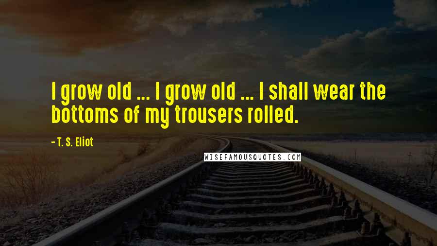 T. S. Eliot Quotes: I grow old ... I grow old ... I shall wear the bottoms of my trousers rolled.