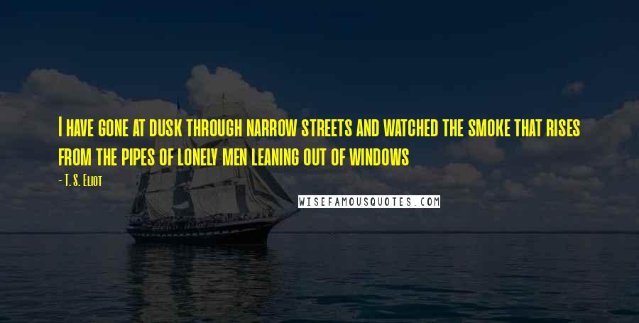 T. S. Eliot Quotes: I have gone at dusk through narrow streets and watched the smoke that rises from the pipes of lonely men leaning out of windows