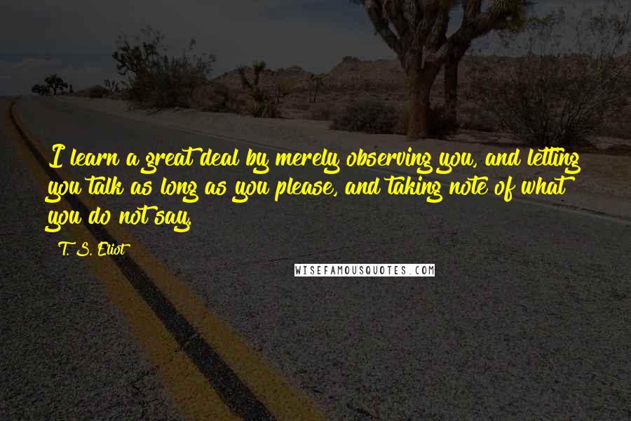 T. S. Eliot Quotes: I learn a great deal by merely observing you, and letting you talk as long as you please, and taking note of what you do not say.