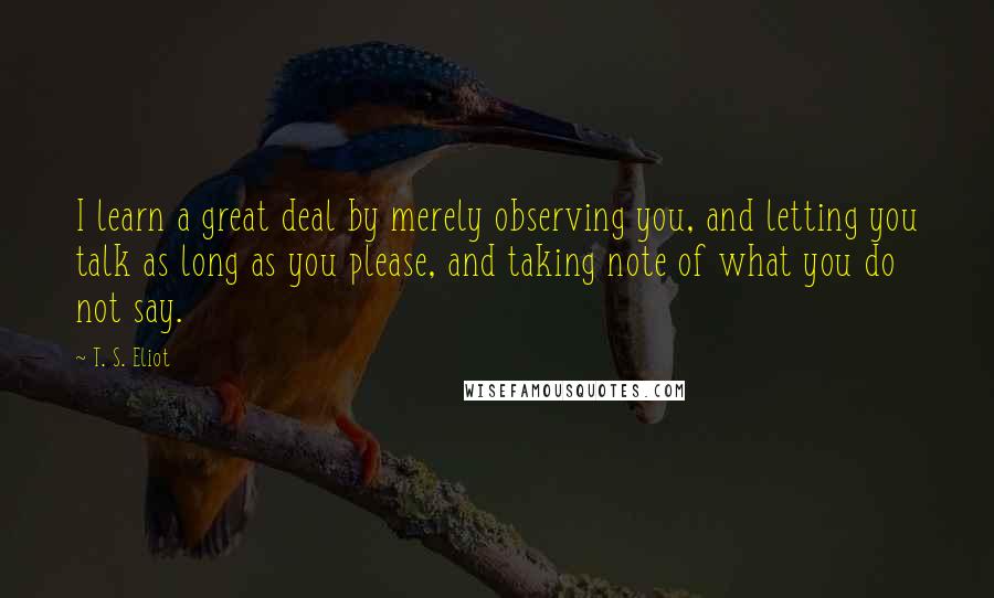 T. S. Eliot Quotes: I learn a great deal by merely observing you, and letting you talk as long as you please, and taking note of what you do not say.