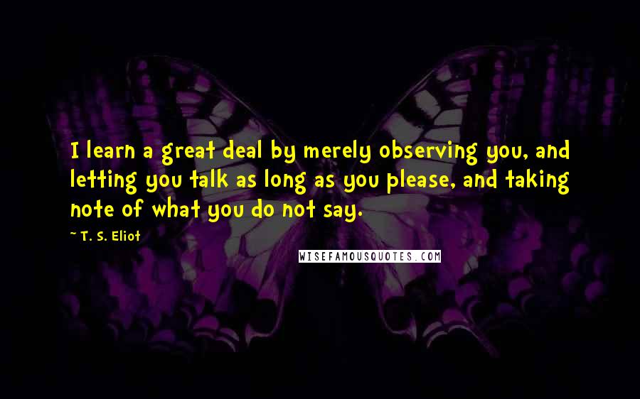 T. S. Eliot Quotes: I learn a great deal by merely observing you, and letting you talk as long as you please, and taking note of what you do not say.