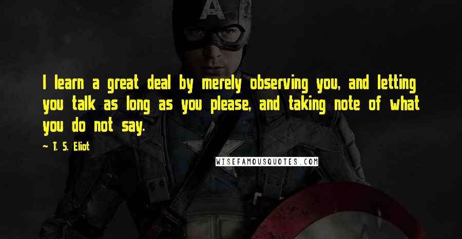 T. S. Eliot Quotes: I learn a great deal by merely observing you, and letting you talk as long as you please, and taking note of what you do not say.