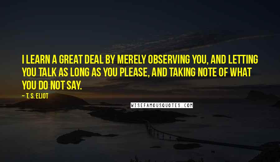 T. S. Eliot Quotes: I learn a great deal by merely observing you, and letting you talk as long as you please, and taking note of what you do not say.