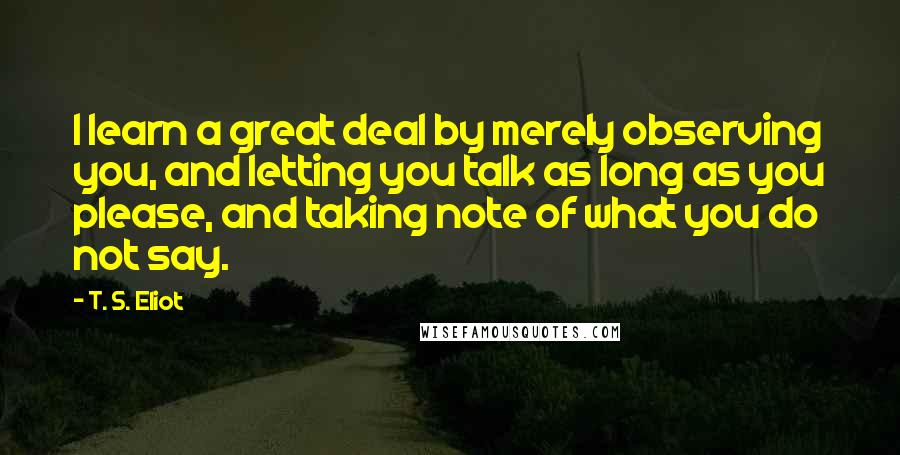 T. S. Eliot Quotes: I learn a great deal by merely observing you, and letting you talk as long as you please, and taking note of what you do not say.