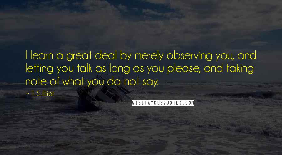 T. S. Eliot Quotes: I learn a great deal by merely observing you, and letting you talk as long as you please, and taking note of what you do not say.