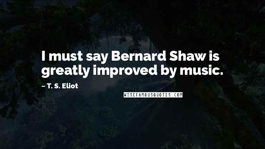 T. S. Eliot Quotes: I must say Bernard Shaw is greatly improved by music.