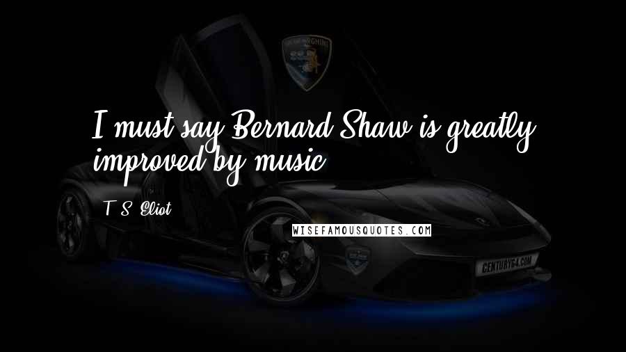 T. S. Eliot Quotes: I must say Bernard Shaw is greatly improved by music.
