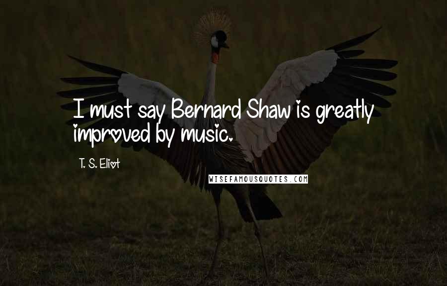 T. S. Eliot Quotes: I must say Bernard Shaw is greatly improved by music.