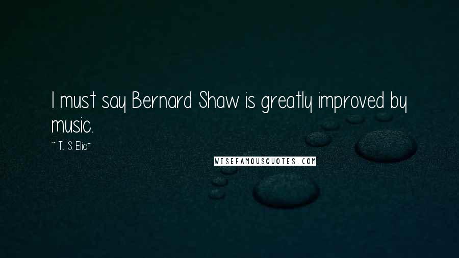 T. S. Eliot Quotes: I must say Bernard Shaw is greatly improved by music.