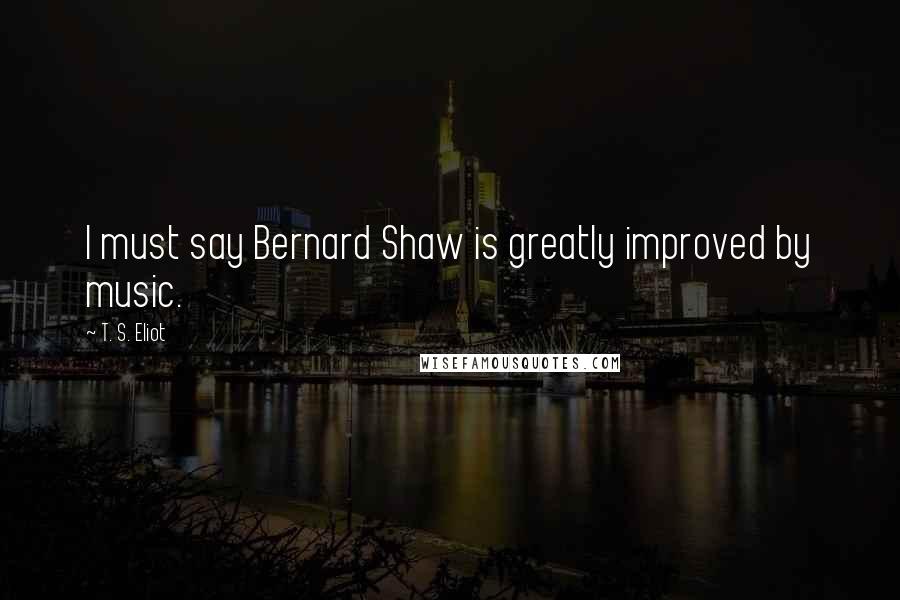 T. S. Eliot Quotes: I must say Bernard Shaw is greatly improved by music.