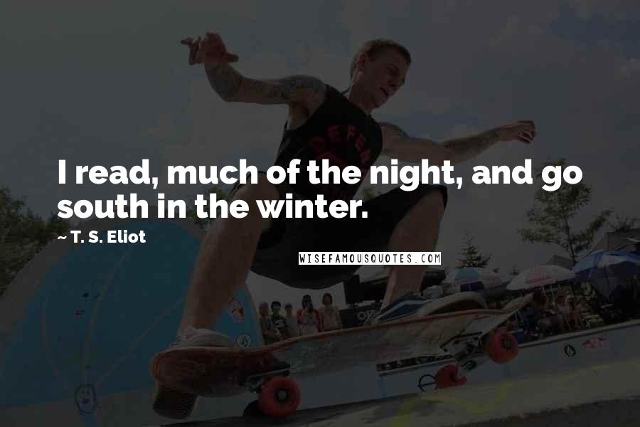 T. S. Eliot Quotes: I read, much of the night, and go south in the winter.