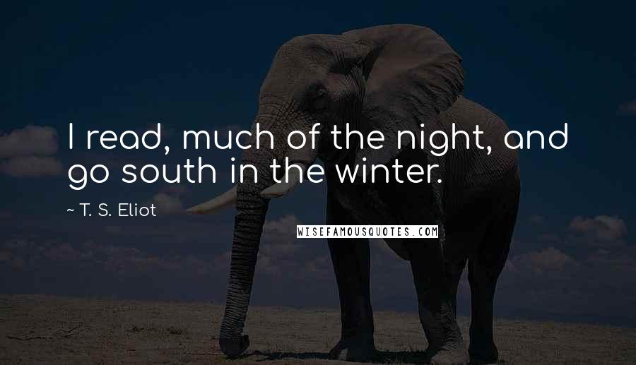 T. S. Eliot Quotes: I read, much of the night, and go south in the winter.