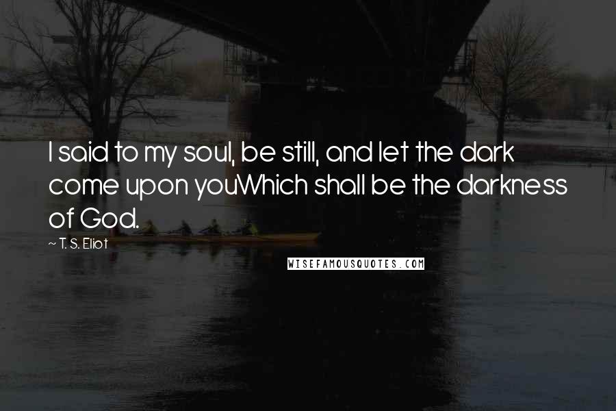 T. S. Eliot Quotes: I said to my soul, be still, and let the dark come upon youWhich shall be the darkness of God.
