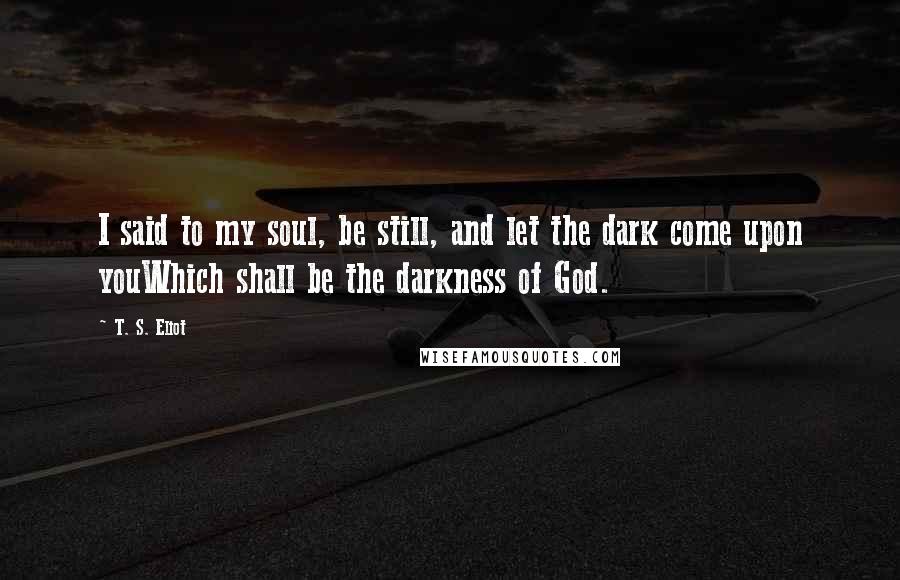 T. S. Eliot Quotes: I said to my soul, be still, and let the dark come upon youWhich shall be the darkness of God.