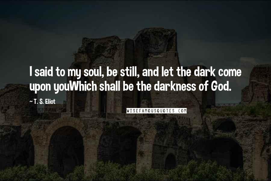 T. S. Eliot Quotes: I said to my soul, be still, and let the dark come upon youWhich shall be the darkness of God.