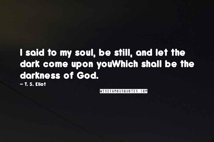 T. S. Eliot Quotes: I said to my soul, be still, and let the dark come upon youWhich shall be the darkness of God.