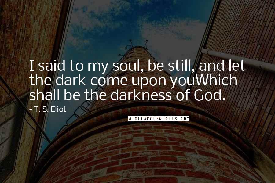 T. S. Eliot Quotes: I said to my soul, be still, and let the dark come upon youWhich shall be the darkness of God.