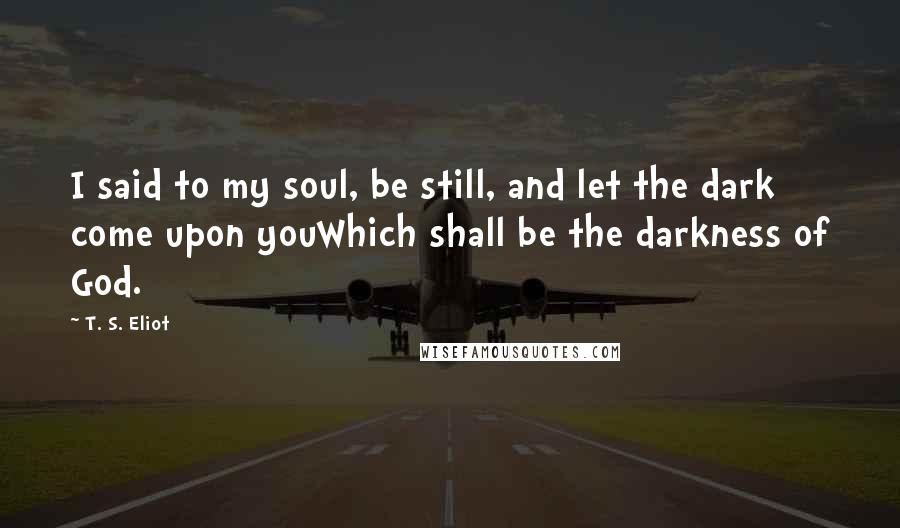 T. S. Eliot Quotes: I said to my soul, be still, and let the dark come upon youWhich shall be the darkness of God.