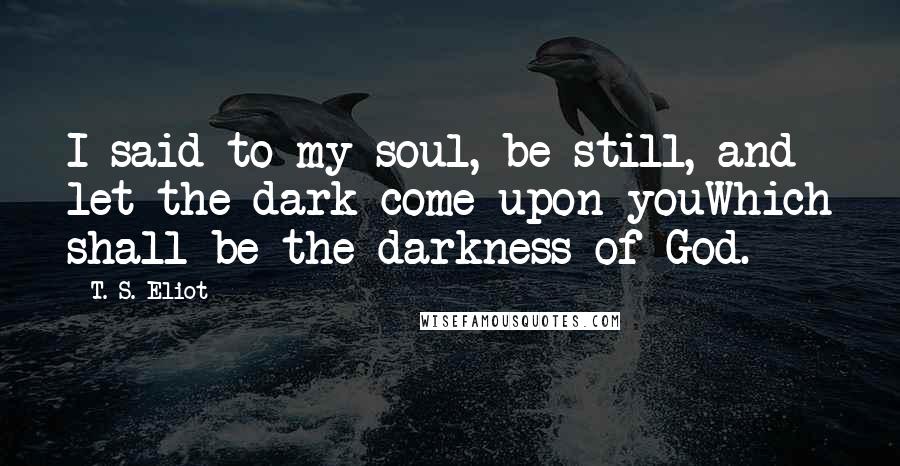 T. S. Eliot Quotes: I said to my soul, be still, and let the dark come upon youWhich shall be the darkness of God.