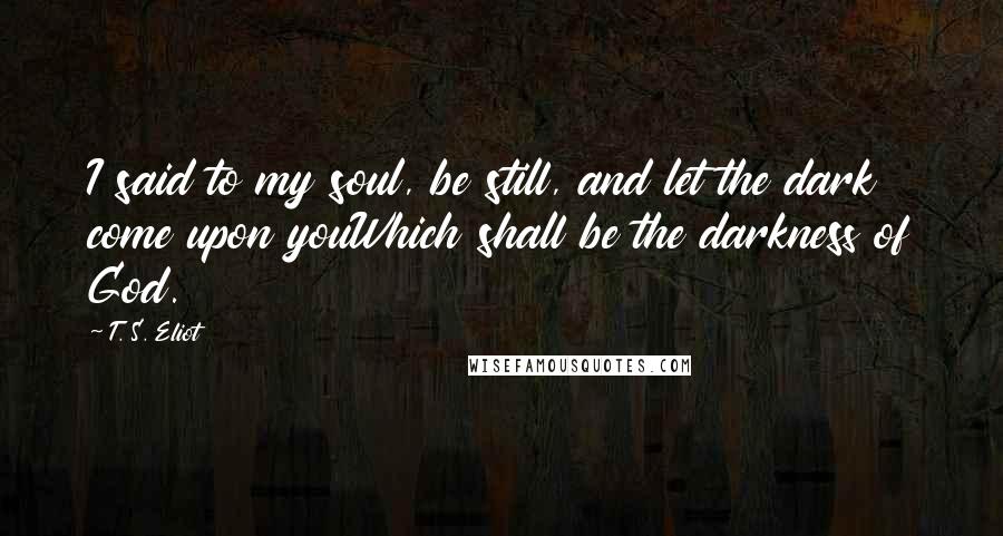 T. S. Eliot Quotes: I said to my soul, be still, and let the dark come upon youWhich shall be the darkness of God.
