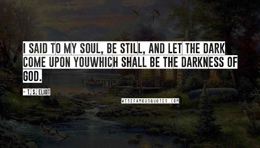 T. S. Eliot Quotes: I said to my soul, be still, and let the dark come upon youWhich shall be the darkness of God.
