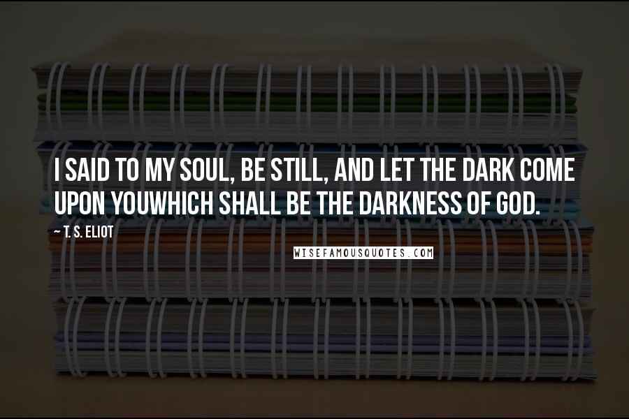T. S. Eliot Quotes: I said to my soul, be still, and let the dark come upon youWhich shall be the darkness of God.