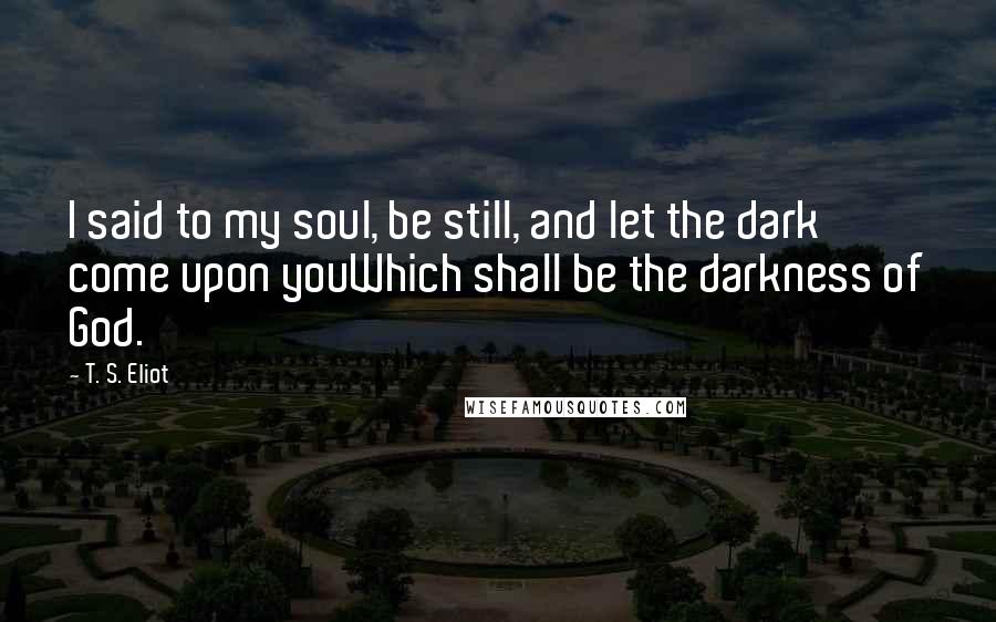 T. S. Eliot Quotes: I said to my soul, be still, and let the dark come upon youWhich shall be the darkness of God.