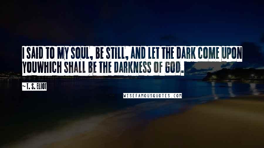 T. S. Eliot Quotes: I said to my soul, be still, and let the dark come upon youWhich shall be the darkness of God.