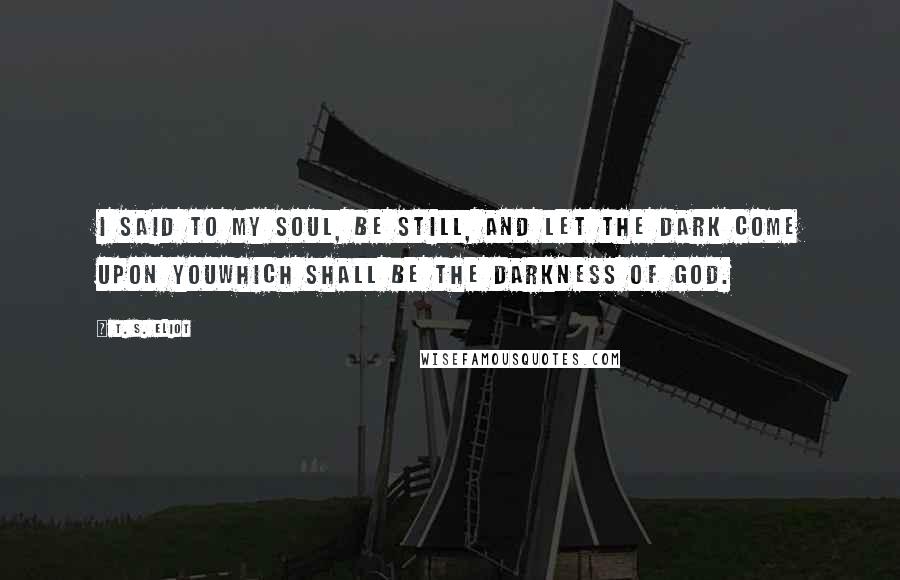 T. S. Eliot Quotes: I said to my soul, be still, and let the dark come upon youWhich shall be the darkness of God.