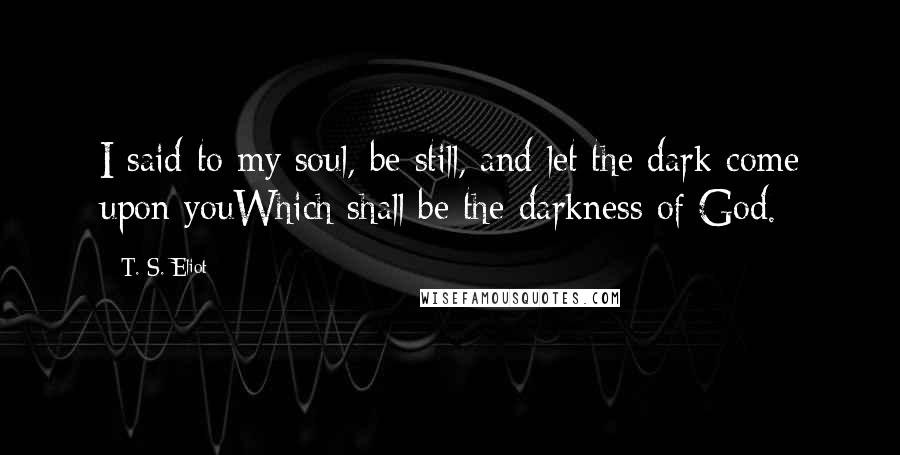 T. S. Eliot Quotes: I said to my soul, be still, and let the dark come upon youWhich shall be the darkness of God.