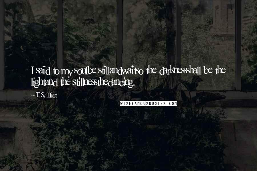 T. S. Eliot Quotes: I said to my soulbe stillandwaitso the darknessshall be the lightand the stillnessthedancing.