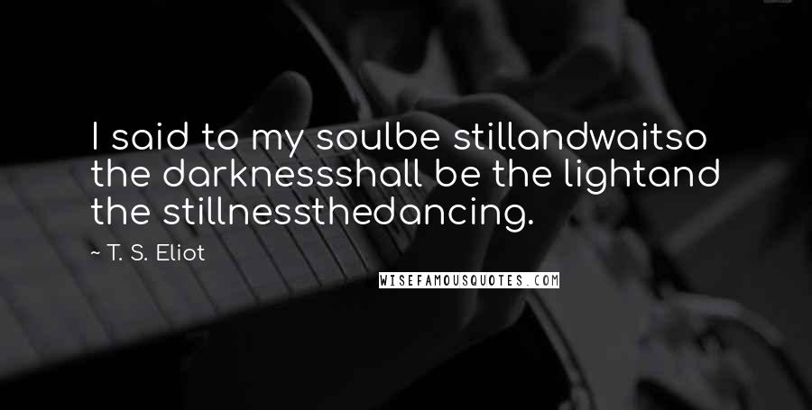 T. S. Eliot Quotes: I said to my soulbe stillandwaitso the darknessshall be the lightand the stillnessthedancing.