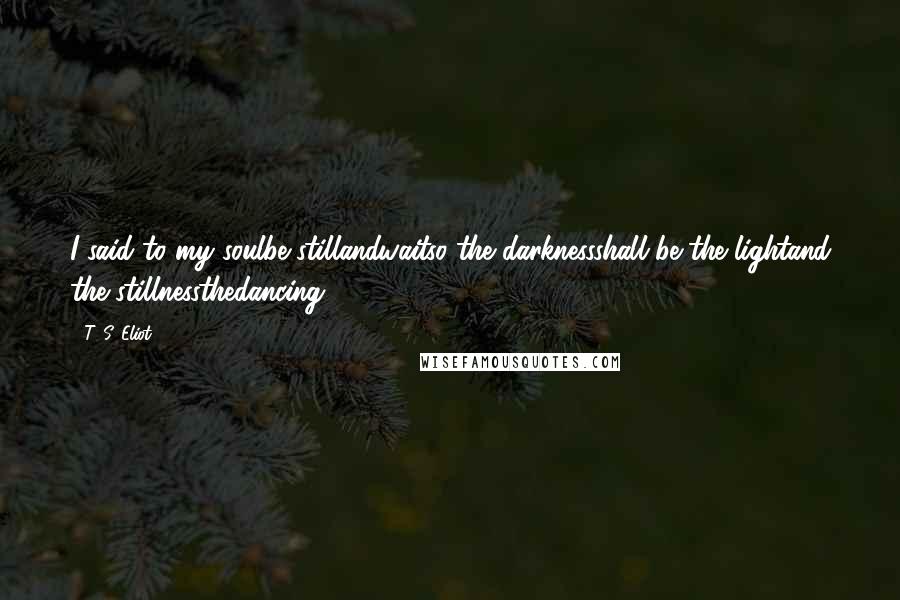 T. S. Eliot Quotes: I said to my soulbe stillandwaitso the darknessshall be the lightand the stillnessthedancing.