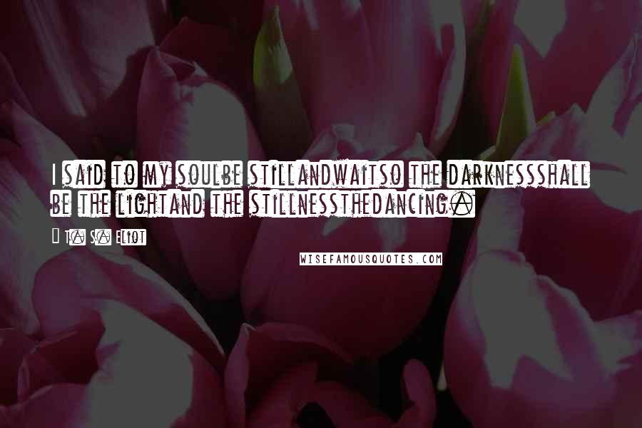 T. S. Eliot Quotes: I said to my soulbe stillandwaitso the darknessshall be the lightand the stillnessthedancing.