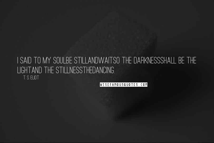 T. S. Eliot Quotes: I said to my soulbe stillandwaitso the darknessshall be the lightand the stillnessthedancing.