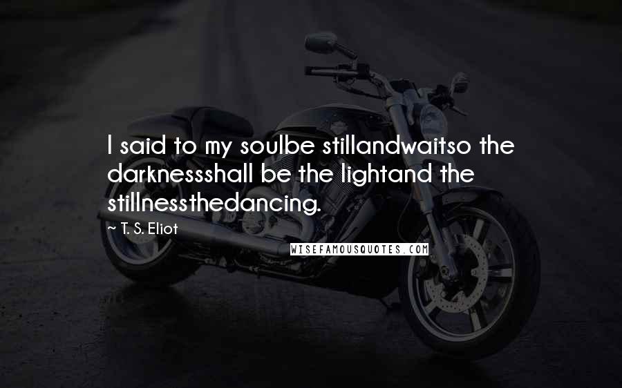 T. S. Eliot Quotes: I said to my soulbe stillandwaitso the darknessshall be the lightand the stillnessthedancing.