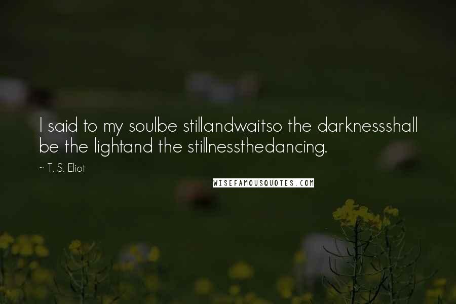 T. S. Eliot Quotes: I said to my soulbe stillandwaitso the darknessshall be the lightand the stillnessthedancing.