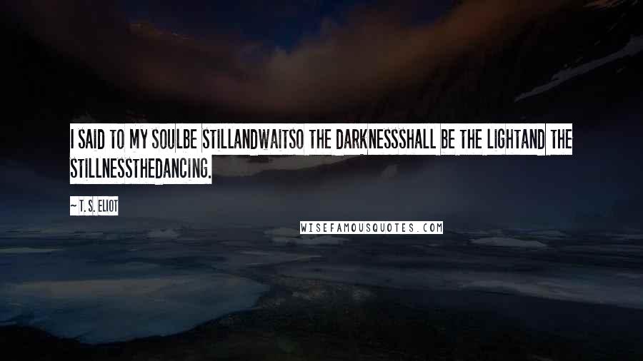 T. S. Eliot Quotes: I said to my soulbe stillandwaitso the darknessshall be the lightand the stillnessthedancing.