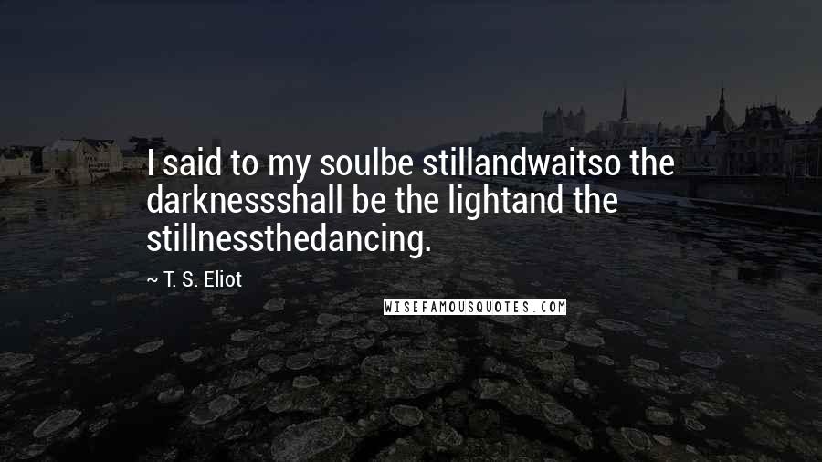 T. S. Eliot Quotes: I said to my soulbe stillandwaitso the darknessshall be the lightand the stillnessthedancing.