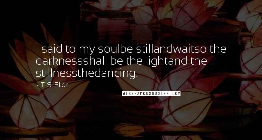 T. S. Eliot Quotes: I said to my soulbe stillandwaitso the darknessshall be the lightand the stillnessthedancing.